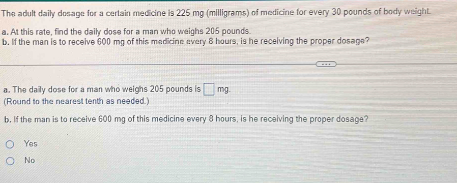 The adult daily dosage for a certain medicine is 225 mg (milligrams) of medicine for every 30 pounds of body weight.
a. At this rate, find the daily dose for a man who weighs 205 pounds.
b. If the man is to receive 600 mg of this medicine every 8 hours, is he receiving the proper dosage?
a. The daily dose for a man who weighs 205 pounds is □ mg. 
(Round to the nearest tenth as needed.)
b. If the man is to receive 600 mg of this medicine every 8 hours, is he receiving the proper dosage?
Yes
No