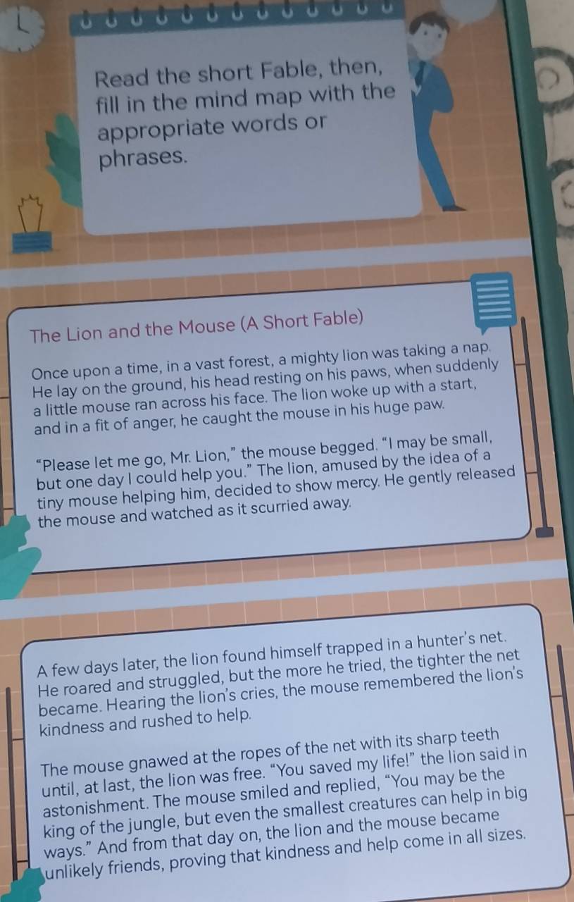 Read the short Fable, then, 
fill in the mind map with the 
appropriate words or 
phrases. 
The Lion and the Mouse (A Short Fable) 
Once upon a time, in a vast forest, a mighty lion was taking a nap. 
He lay on the ground, his head resting on his paws, when suddenly 
a little mouse ran across his face. The lion woke up with a start, 
and in a fit of anger, he caught the mouse in his huge paw. 
“Please let me go, Mr. Lion,” the mouse begged. “I may be small, 
but one day I could help you." The lion, amused by the idea of a 
tiny mouse helping him, decided to show mercy. He gently released 
the mouse and watched as it scurried away. 
A few days later, the lion found himself trapped in a hunter's net. 
He roared and struggled, but the more he tried, the tighter the net 
became. Hearing the lion's cries, the mouse remembered the lion's 
kindness and rushed to help. 
The mouse gnawed at the ropes of the net with its sharp teeth 
until, at last, the lion was free. “You saved my life!” the lion said in 
astonishment. The mouse smiled and replied, “You may be the 
king of the jungle, but even the smallest creatures can help in big 
ways.” And from that day on, the lion and the mouse became 
unlikely friends, proving that kindness and help come in all sizes.