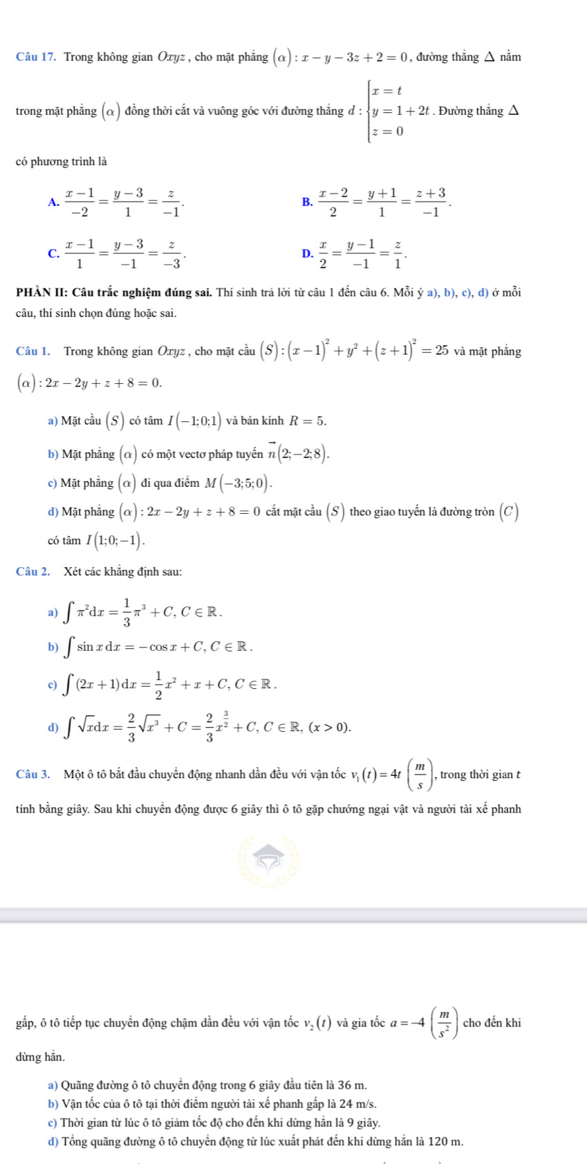 Trong không gian Oxyz , cho mặt phẳng (alpha ):x-y-3z+2=0 , đường thắng △ ndot am
trong mặt phẳng (α) đồng thời cắt và vuông góc với đường thẳng d:beginarrayl x=t y=1+2t z=0endarray.. Đường thẳng △
có phương trình là
A.  (x-1)/-2 = (y-3)/1 = z/-1 .  (x-2)/2 = (y+1)/1 = (z+3)/-1 .
B.
C.  (x-1)/1 = (y-3)/-1 = z/-3 . D.  x/2 = (y-1)/-1 = z/1 .
PHÀN II: Câu trắc nghiệm đúng sai. Thí sinh trả lời từ câu 1 đến câu 6. Mỗi ya),b),c),d) ở mỗi
câu, thí sinh chọn đúng hoặc sai.
Câu 1. Trong không gian Oxyz , cho mặt cầu (S):(x-1)^2+y^2+(z+1)^2=25 và mặt phẳng
(alpha ):2x-2y+z+8=0.
a) Mặt cầu (S) có tâm I(-1;0;1) và bán kính R=5.
b) Mặt phẳng (alpha có một vectơ pháp tuyển vector n(2;-2;8).
c) Mặt phẳng (alpha ) đi qua điểm M(-3;5;0).
d) Mặt phẳng (alpha ):2x-2y+z+8=0 cắt mặt cầu (S) theo giao tuyến là đường tròn (C)
có tâm I(1;0;-1).
Câu 2. Xét các khẳng định sau:
a) ∈t π^2dx= 1/3 π^3+C,C∈ R.
b) ∈t sin xdx=-cos x+C,C∈ R.
c) ∈t (2x+1)dx= 1/2 x^2+x+C,C∈ R.
d) ∈t sqrt(x)dx= 2/3 sqrt(x^3)+C= 2/3 x^(frac 3)2+C,C∈ R,(x>0).
Câu 3. Một ô tô bắt đầu chuyển động nhanh dần đều với vận tốc v_1(t)=4t( m/s ). , trong thời gian t
tính bằng giây. Sau khi chuyển động được 6 giây thì ô tô gặp chướng ngại vật và người tài xe^(frac 7)e phanh
gấp, ô tô tiếp tục chuyển động chậm dần đều với vận tốc v_2(t) và gia tốc a=-4( m/s^2 ) cho đến khi
dừng hẳn.
a) Quãng đường ô tô chuyển động trong 6 giây đầu tiên là 36 m.
b) Vận tốc của ô tô tại thời điểm người tài xế phanh gắp là 24 m/s.
c) Thời gian từ lúc ô tô giảm tốc độ cho đến khi dừng hằn là 9 giây.
d) Tổng quãng đường ô tô chuyển động từ lúc xuất phát đến khi dừng hắn là 120 m.