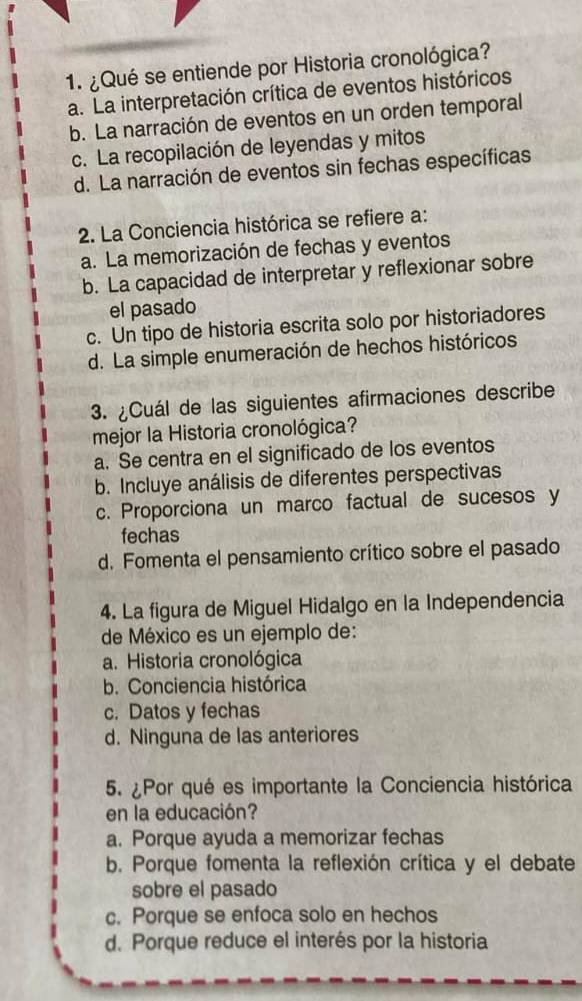 ¿Qué se entiende por Historia cronológica?
a. La interpretación crítica de eventos históricos
b. La narración de eventos en un orden temporal
c. La recopilación de leyendas y mitos
d. La narración de eventos sin fechas específicas
2. La Conciencia histórica se refiere a:
a. La memorización de fechas y eventos
b. La capacidad de interpretar y reflexionar sobre
el pasado
c. Un tipo de historia escrita solo por historiadores
d. La simple enumeración de hechos históricos
3. ¿Cuál de las siguientes afirmaciones describe
mejor la Historia cronológica?
a. Se centra en el significado de los eventos
b. Incluye análisis de diferentes perspectivas
c. Proporciona un marco factual de sucesos y
fechas
d. Fomenta el pensamiento crítico sobre el pasado
4. La figura de Miguel Hidalgo en la Independencia
de México es un ejemplo de:
a. Historia cronológica
b. Conciencia histórica
c. Datos y fechas
d. Ninguna de las anteriores
5. ¿Por qué es importante la Conciencia histórica
en la educación?
a. Porque ayuda a memorizar fechas
b. Porque fomenta la reflexión crítica y el debate
sobre el pasado
c. Porque se enfoca solo en hechos
d. Porque reduce el interés por la historia