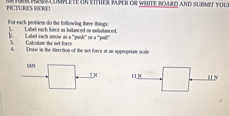 COMPLETE ON EITHER PAPER OR WHITE BOARD AND SUBMIT YOUI
PICTURES HERE!
For each problem do the following three things:
1. Label each force as balanced or unbalanced.
2. Label each arrow as a “push” or a “pull”
3. Calculate the net force
4. Draw in the direction of the net force at an appropriate scale
16N
7 N 11N 11 N