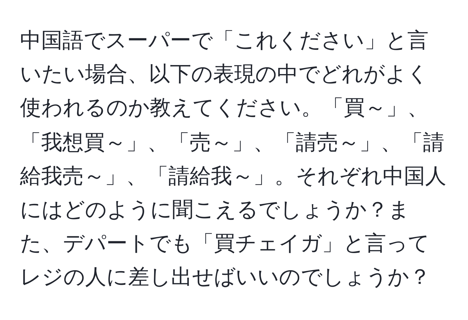 中国語でスーパーで「これください」と言いたい場合、以下の表現の中でどれがよく使われるのか教えてください。「買～」、「我想買～」、「売～」、「請売～」、「請給我売～」、「請給我～」。それぞれ中国人にはどのように聞こえるでしょうか？また、デパートでも「買チェイガ」と言ってレジの人に差し出せばいいのでしょうか？