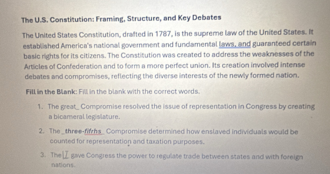 The U.S. Constitution: Framing, Structure, and Key Debates 
The United States Constitution, drafted in 1787, is the supreme law of the United States. It 
established America's national government and fundamental laws, and guaranteed certain 
basic rights for its citizens. The Constitution was created to address the weaknesses of the 
Articles of Confederation and to form a more perfect union. Its creation involved intense 
debates and compromises, reflecting the diverse interests of the newly formed nation. 
Fill in the Blank: Fill in the blank with the correct words. 
1. The great_ Compromise resolved the issue of representation in Congress by creating 
a bicameral legislature. 
2. The _three-fifrhs_ Compromise determined how enslaved individuals would be 
counted for representation and taxation purposes. 
3. The gave Congress the power to regulate trade between states and with foreign 
nations.