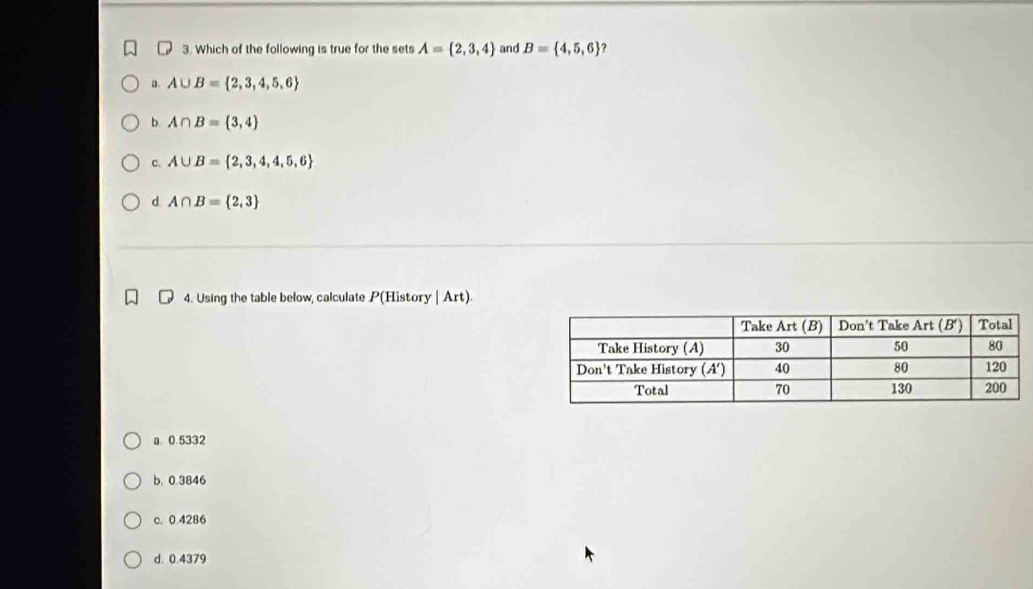 Which of the following is true for the sets A= 2,3,4 and B= 4,5,6 ?
a. A∪ B= 2,3,4,5,6
b A∩ B= 3,4
c. A∪ B= 2,3,4,4,5,6
d A∩ B= 2,3
4. Using the table below, calculate P(History | Art).
a 0 5332
b. 0.3846
c. 0.4286
d. 0.4379