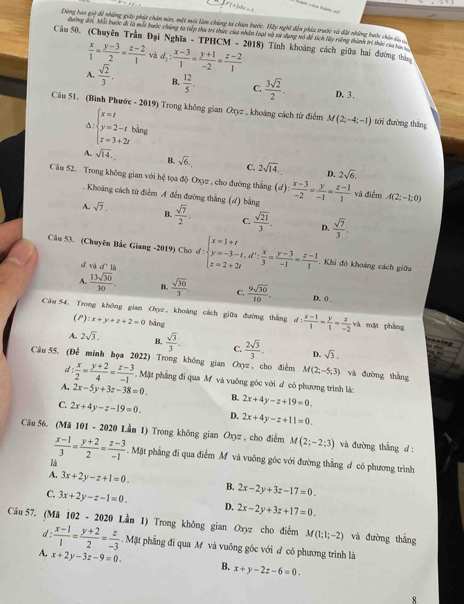 if(x)dx=1
Năm của hàm số
Dùng bao giờ để những giây phút chân năn, một mội làm chúng ta chùn bước. Hãy nghĩ đến phía trước và đặt những bước chân dâu
đường đời. Mỗi bước đi là mỗi bước chứng ta tiếp thu trì thức của nhân loại và sứ dụng nó để tích lũy riêng thành trì thức của ban 
Câu 50. (Chuyên Trần Đại Nghĩa - TPHCM - 2018) Tính khoảng cách giữa hai đường thắng
 x/1 = (y-3)/2 = (z-2)/1  và d_2: (x-3)/1 = (y+1)/-2 = (z-2)/1 
A.  sqrt(2)/3 . B.  12/5 . C.  3sqrt(2)/2 . D. 3.
Câu 51. (Bình Phước - 2019) Trong không gian Oxyz , khoảng cách từ điểm M(2;-4;-1) tới đường thǎng
∆ : beginarrayl x=t y=2-t z=3+2tendarray.
A. sqrt(14). B. sqrt(6). C. 2sqrt(14). D. 2sqrt(6).
Câu 52. Trong không gian với hệ tọa độ Oxyz , cho đường thắng (d): (x-3)/-2 = y/-1 = (z-1)/1  và điểm A(2;-1;0). Khoảng cách từ điểm A đến đường thẳng (đ) bằn 3
A. sqrt(7). B.  sqrt(7)/2 . C.  sqrt(21)/3 . D.  sqrt(7)/3 .
Câu 53. (Chuyên Bắc Giang -2019) Cho d:beginarrayl x=1+t y=-3-t,d∵  x/3 = (y-3)/-1 = (z-1)/1 . Khi đó khoảng cách giữa
d và d'la
A.  13sqrt(30)/30 . B.  sqrt(30)/3 . C.  9sqrt(30)/10 . D. () .
Câu 54. Trong không gian Oxyz , khoảng cách giữa đường thắng d: (x-1)/1 = y/1 = z/-2 va mặt phẳng
(P) :x+y+z+2=0 bằng
eaning
A. 2sqrt(3). B.  sqrt(3)/3 . C.  2sqrt(3)/3 . D. sqrt(3).
Câu 55. (Đề minh họa 2022) Trong không gian Oxyz , cho điểm M(2;-5;3) và đường thẳng
d:  x/2 = (y+2)/4 = (z-3)/-1 . Mặt phẳng đi qua M và vuông góc với đ có phương trình là:
A. 2x-5y+3z-38=0. B. 2x+4y-z+19=0.
C. 2x+4y-z-19=0.
D. 2x+4y-z+11=0.
Câu 56. (Mã 101 - 2020 Lần 1) Trong không gian Oxyz , cho điểm M(2;-2;3) và đường thẳng d :
 (x-1)/3 = (y+2)/2 = (z-3)/-1 . Mặt phẳng đi qua điểm M và vuông góc với đường thẳng đ có phương trình
là
A. 3x+2y-z+1=0.
B. 2x-2y+3z-17=0.
C. 3x+2y-z-1=0.
D. 2x-2y+3z+17=0.
Câu 57. (Mã 102 - 2020 Lần 1) Trong không gian Oxyz cho điểm M(1;1;-2) và đường thắng
d :  (x-1)/1 = (y+2)/2 = z/-3 . Mặt phẳng đi qua M và vuông góc với đ có phương trình là
A. x+2y-3z-9=0.
B. x+y-2z-6=0.
8