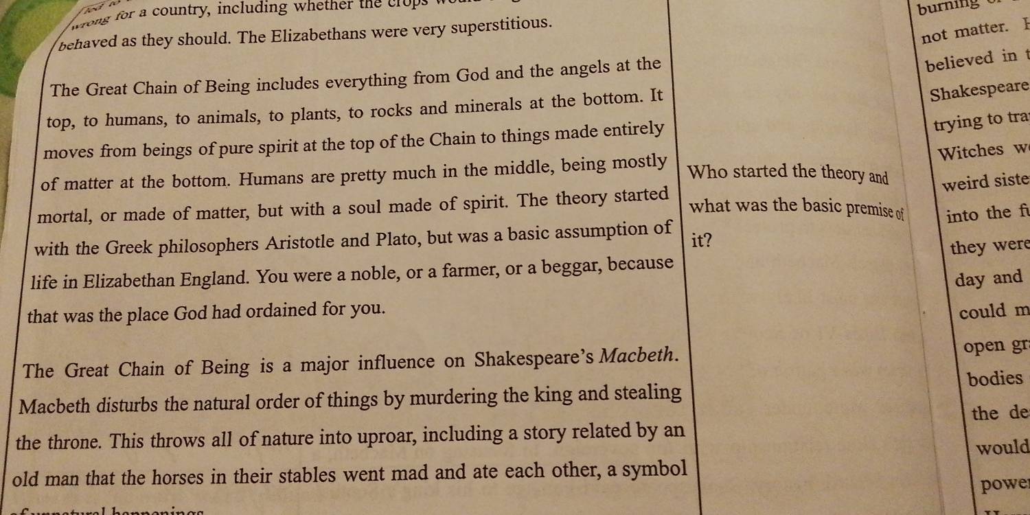 wrong for a country, including whether the crops 
burning 
not matter. F 
behaved as they should. The Elizabethans were very superstitious. 
The Great Chain of Being includes everything from God and the angels at the 
believed in t 
top, to humans, to animals, to plants, to rocks and minerals at the bottom. It 
Shakespeare 
moves from beings of pure spirit at the top of the Chain to things made entirely 
trying to tra 
Witches w 
of matter at the bottom. Humans are pretty much in the middle, being mostly 
Who started the theory and weird siste 
mortal, or made of matter, but with a soul made of spirit. The theory started 
what was the basic premise of into the f 
with the Greek philosophers Aristotle and Plato, but was a basic assumption of it? 
they were 
life in Elizabethan England. You were a noble, or a farmer, or a beggar, because 
day and 
that was the place God had ordained for you. could m 
The Great Chain of Being is a major influence on Shakespeare's Macbeth. 
open gr 
Macbeth disturbs the natural order of things by murdering the king and stealing bodies 
the de 
the throne. This throws all of nature into uproar, including a story related by an 
would 
old man that the horses in their stables went mad and ate each other, a symbol 
powe