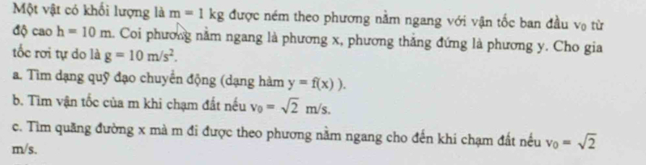 Một vật có khối lượng là m=1kg được ném theo phương nằm ngang với vận tốc ban đầu v₀ từ
d caoh=10m 1. Coi phương nằm ngang là phương x, phương thắng đứng là phương y. Cho gia 
tốc rơi tự do là g=10m/s^2. 
a. Tìm dạng quỹ đạo chuyển động (dạng hàm y=f(x)). 
b. Tìm vận tốc của m khi chạm đất nếu v_0=sqrt(2)m/s. 
c. Tìm quãng đường x mà m đi được theo phương nằm ngang cho đến khi chạm đất nếu v_0=sqrt(2)
m/s.