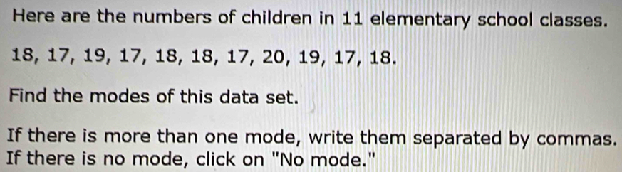 Here are the numbers of children in 11 elementary school classes.
18, 17, 19, 17, 18, 18, 17, 20, 19, 17, 18. 
Find the modes of this data set. 
If there is more than one mode, write them separated by commas. 
If there is no mode, click on "No mode."