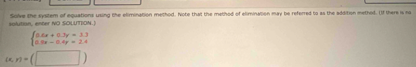 Solve the system of equations using the elimination method. Note that the method of elimination may be referred to as the addition method. (If there is no
solutian, enter NO SOLUTION.)
beginarrayl 0.6x+0.3y=3.3 0.9x-0.4y=2.4endarray.
(x,y)=(□ )