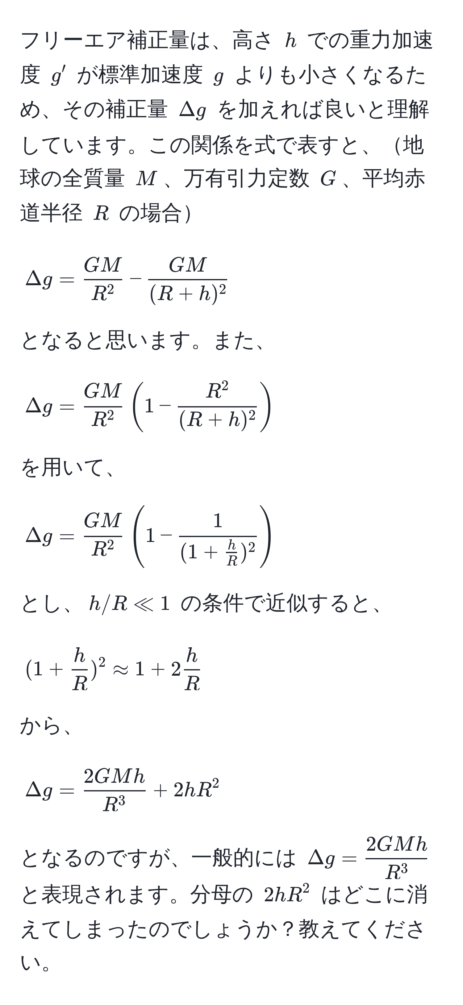 フリーエア補正量は、高さ $h$ での重力加速度 $g'$ が標準加速度 $g$ よりも小さくなるため、その補正量 $Delta g$ を加えれば良いと理解しています。この関係を式で表すと、地球の全質量 $M$、万有引力定数 $G$、平均赤道半径 $R$ の場合  
[
Delta g = fracGMR^2 -  GM/(R+h)^2 
]  
となると思います。また、  
[
Delta g = fracGMR^2 (1 - fracR^2(R+h)^2)
]  
を用いて、  
[
Delta g = fracGMR^2 (1 - frac1(1 +  h/R )^2)  
]  
とし、$h/R ll 1$ の条件で近似すると、  
[
(1 +  h/R )^2 approx 1 + 2 h/R 
]  
から、  
[
Delta g = frac2GMhR^3 + 2hR^(2
]  
となるのですが、一般的には $Delta g = frac2GMh)R^3$ と表現されます。分母の $2hR^2$ はどこに消えてしまったのでしょうか？教えてください。