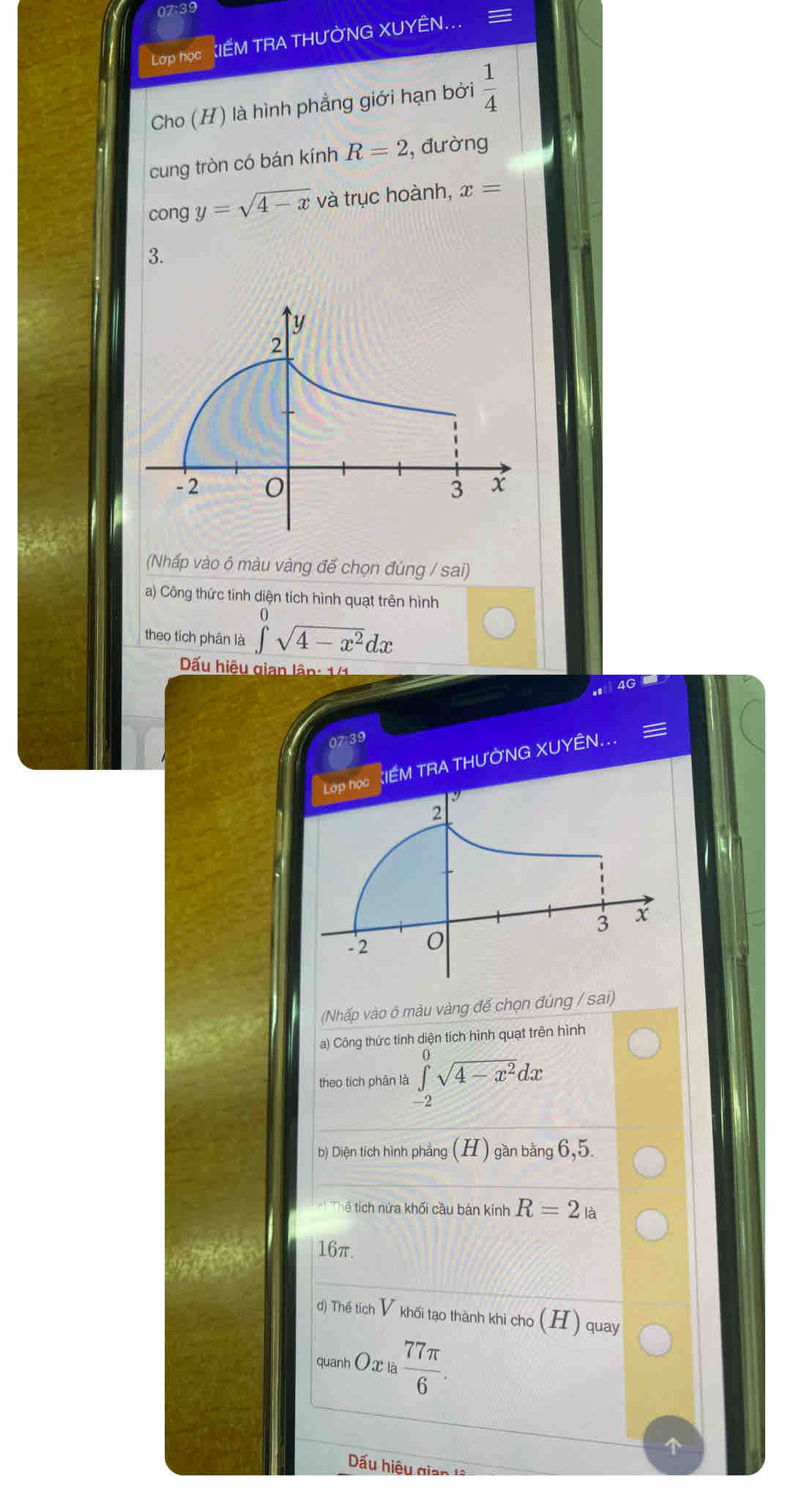 Lớp học IẾM TRA THƯỜNG XUYÊN... 
Cho (H) là hình phẳng giới hạn bởi  1/4 
cung tròn có bán kính R=2 , đường 
cong y=sqrt(4-x) và trục hoành, x=
3. 
(Nhấp vào ô màu vàng để chọn đúng / sai) 
a) Công thức tinh diện tích hình quạt trên hình 
theo tích phân là ∈t sqrt(4-x^2)dx
Dấu hiệu gian lâp: 141
ag 
. 
07:39 
họa KIẾM TRA THƯỜNG XUYÊN... = 
(Nhấp vào ô màu vàng để chọn đúng / sai) 
a) Công thức tinh diện tích hình quạt trên hình 
theo tich phân là ∈tlimits _(-2)^0sqrt(4-x^2)dx
b) Diện tích hình phẳng (H) gần bằng 6, 5. 
hể tích nửa khối cầu bán kinh R=2_la
16π. 
d) Thế tiích V khối tạo thành khi cho (H) quay 
quanh O x là  77π /6 
ấu hiệu gian là