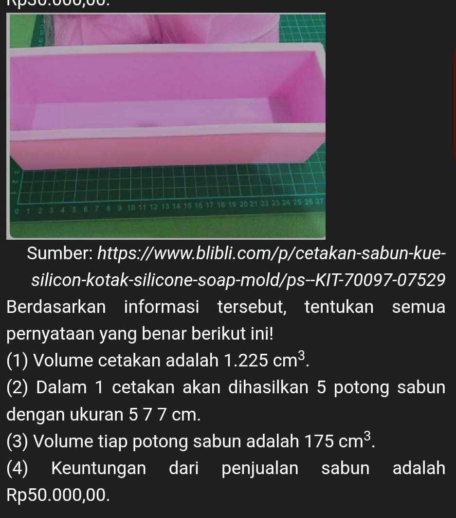 0 1 2 3 4 5 6 7 8 9 10 11 12 13 14 15 16 17 18 19 20 21 22 23 24 25 26 27
Sumber: https://www.blibli.com/p/cetakan-sabun-kue- 
silicon-kotak-silicone-soap-mold/ps--KIT-70097-07529 
Berdasarkan informasi tersebut, tentukan semua 
pernyataan yang benar berikut ini! 
(1) Volume cetakan adalah 1.225cm^3. 
(2) Dalam 1 cetakan akan dihasilkan 5 potong sabun 
dengan ukuran 5 7 7 cm. 
(3) Volume tiap potong sabun adalah 175cm^3. 
(4) Keuntungan dari penjualan sabun adalah
Rp50.000,00.