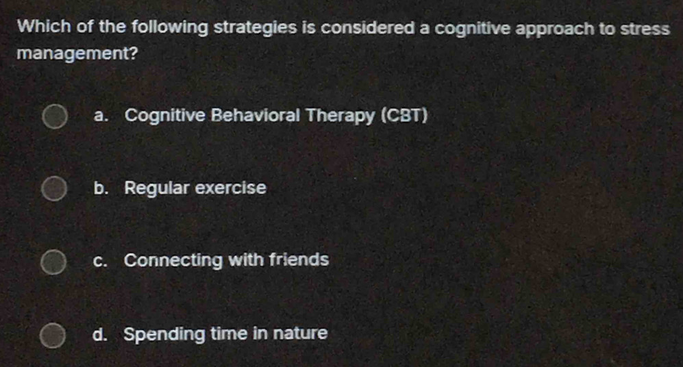 Which of the following strategies is considered a cognitive approach to stress
management?
a. Cognitive Behavioral Therapy (CBT)
b. Regular exercise
c. Connecting with friends
d. Spending time in nature