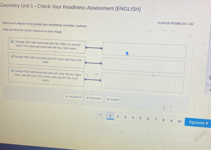 Geometry Unit 1 - Check Your Readiness Assessment (ENGLISH) 
PUNTOS POSIBLES: 1.82 
Match each diagram to its triangle type (equilateral, isosceles, scalene). 
Drag and drop the correct response to each image. 
Triangle ABC with horizontal side AB. Sides CA and BC
have 1 tick mark each and side AB has 2 tick marks. 
Triangle DEF with horizontal side FD. Each side has 1 tick 
mark 
Triangle PQR with horizontal side QR. Side PQ has 1 tick 
mark, side QR has 2 tick marks, and side RP has 3 tick 
marks 
:: equilateral # isoscules # scalene
4 1 2 3 4 5 6 7 8 9 10 Siguiente