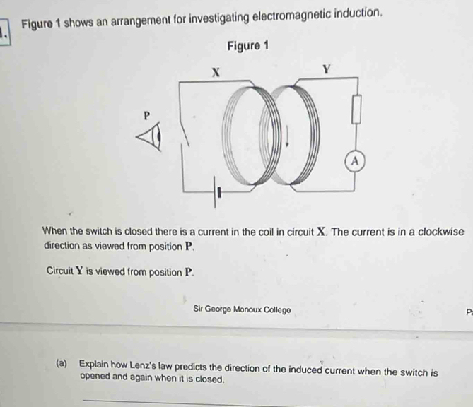 Figure 1 shows an arrangement for investigating electromagnetic induction. 
When the switch is closed there is a current in the coil in circuit X. The current is in a clockwise 
direction as viewed from position P. 
Circuit Y is viewed from position P. 
Sir George Monoux College P
(a) Explain how Lenz's law predicts the direction of the induced current when the switch is 
opened and again when it is closed. 
_