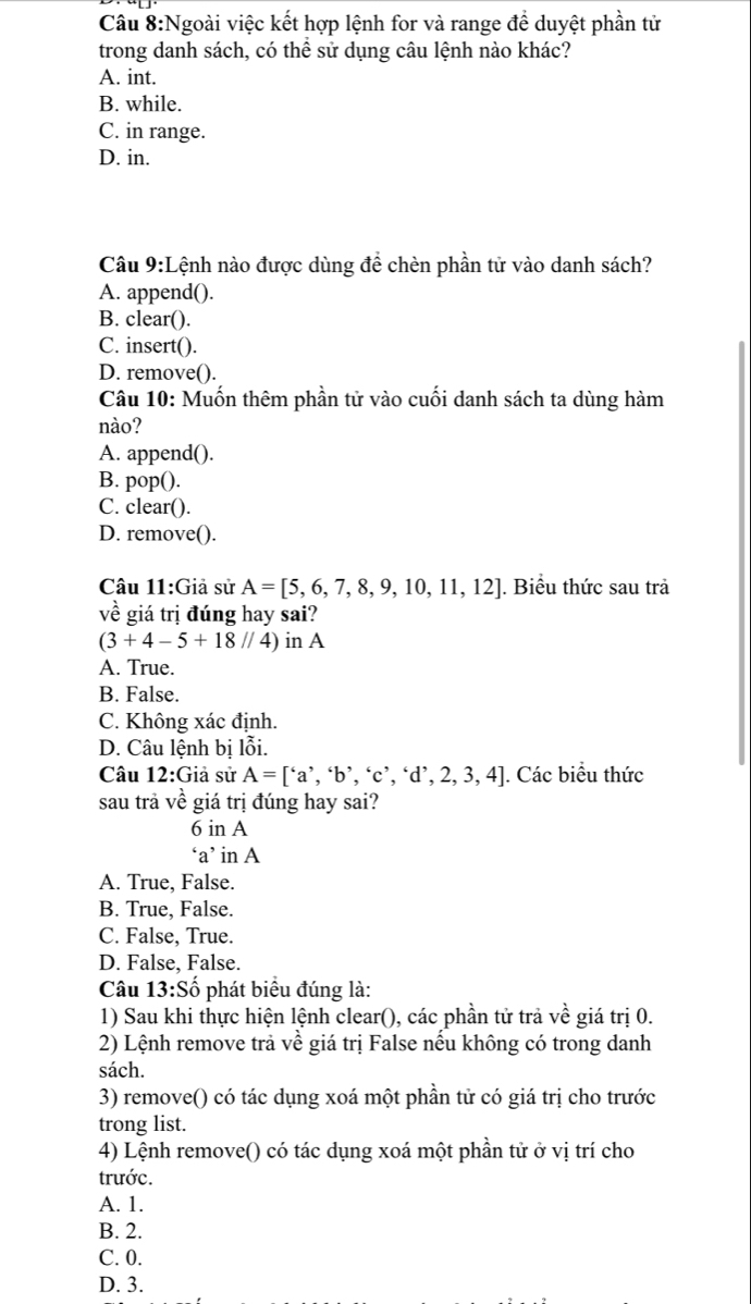 Ngoài việc kết hợp lệnh for và range đề duyệt phần tử
trong danh sách, có thể sử dụng câu lệnh nào khác?
A. int.
B. while.
C. in range.
D. in.
Câu 9:Lệnh nào được dùng để chèn phần tử vào danh sách?
A. append().
B. clear().
C. insert().
D. remove().
Câu 10: Muốn thêm phần tử vào cuối danh sách ta dùng hàm
nào?
A. append().
B. pop().
C. clear().
D. remove().
Câu 11:Giả sử A=[5,6,7,8,9,10,11,12]. Biểu thức sau trả
về giá trị đúng hay sai?
(3+4-5+18//4) in A
A. True.
B. False.
C. Không xác định.
D. Câu lệnh bị lỗi.
Câu 12:Giả sử A=['a','b','c','d',2,3,4]. Các biểu thức
sau trả vhat e giá trị đúng hay sai?
6 in A
‘a’ in A
A. True, False.
B. True, False.
C. False, True.
D. False, False.
Câu 13:Shat o phát biểu đúng là:
1) Sau khi thực hiện lệnh clear(), các phần tử trả vhat e giá trị 0.
2) Lệnh remove trả về giá trị False nếu không có trong danh
sách.
3) remove() có tác dụng xoá một phần tử có giá trị cho trước
trong list.
4) Lệnh remove() có tác dụng xoá một phần tử ở vị trí cho
trước.
A. 1.
B. 2.
C. 0.
D. 3.