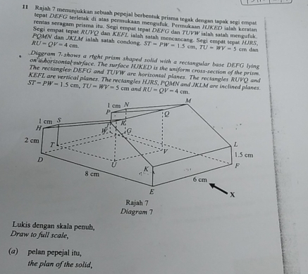 Rajah 7 menunjukkan sebuah pepejal berbentuk priama tegak dengan tapak segi empat 
tepat DEFG terietak di atas permukaan mengufuk. Permukaan HUKED ialah keratan 
rentas seragam prisma itu. Segi empat tepat DEFG dan TUVW ialah satah mengufuk. 
Segi empat tepat RUVQ dan KEFL ialah satah nencancang. Segi empät tepat F UP 
POMN dan JKLM ialah satah condong
RU=QV=4cm. ST=PW=1.5cm, TU=WV=5 cm dan 
Diagram 7.shows a right prism shaped solid with a rectangular base DEFG lying 
on a horizontal-surface. The surface HJKED is the uniform cross-section of the prism. 
The rectangles DEFG and TUVW are horizontal planes. The rectangles RUVQ and 
KEFL are vertical planes. The rectangles HJRS, PQMN and JKLM are inclined planes.
ST-PW=1.5cm, TU=WV=5 cm and RU=QV=4cm. 
Diagram 7 
Lukis dengan skala penuh, 
Draw to full scale, 
(a) pelan pepejal itu, 
the plan of the solid,