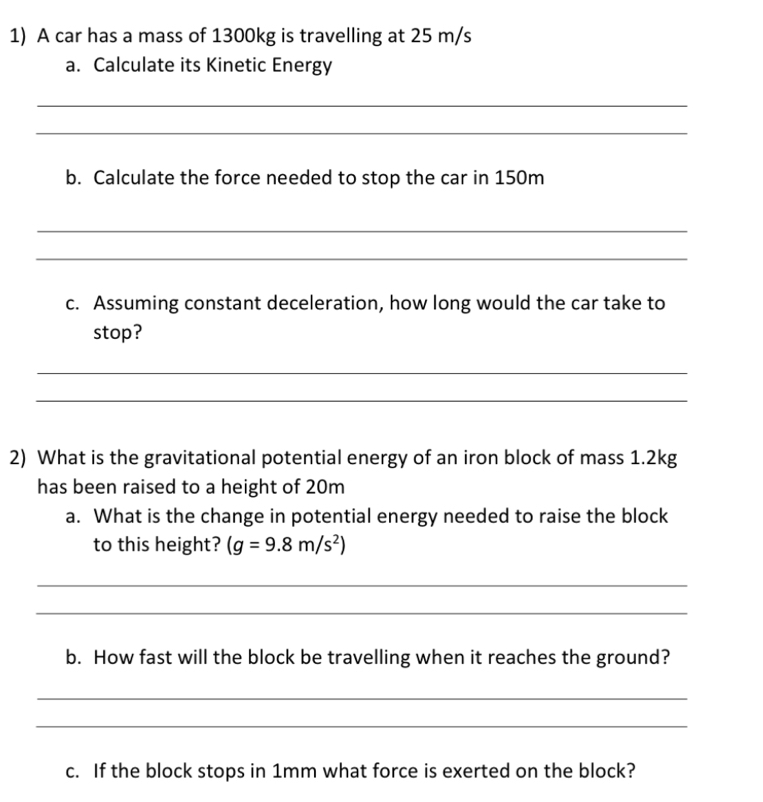 A car has a mass of 1300kg is travelling at 25 m/s
a. Calculate its Kinetic Energy 
_ 
_ 
b. Calculate the force needed to stop the car in 150m
_ 
_ 
c. Assuming constant deceleration, how long would the car take to 
stop? 
_ 
_ 
2) What is the gravitational potential energy of an iron block of mass 1.2kg
has been raised to a height of 20m
a. What is the change in potential energy needed to raise the block 
to this height? (g=9.8m/s^2)
_ 
_ 
b. How fast will the block be travelling when it reaches the ground? 
_ 
_ 
c. If the block stops in 1mm what force is exerted on the block?