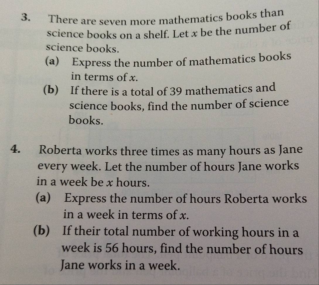 There are seven more mathematics books than 
science books on a shelf. Let x be the number of 
science books. 
(a) Express the number of mathematics books 
in terms of x. 
(b) If there is a total of 39 mathematics and 
science books, find the number of science 
books. 
4. Roberta works three times as many hours as Jane 
every week. Let the number of hours Jane works 
in a week be x hours. 
(a) Express the number of hours Roberta works 
in a week in terms of x. 
(b) If their total number of working hours in a
week is 56 hours, find the number of hours
Jane works in a week.