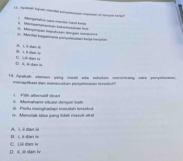 Apakah tujuan menilai penyelesaian masalah di tempat kerja?
i. Mengetahui cara menilai hasil kerja
ii. Mempertahankan keberkesanan kos
iii. Menyimpan keputusan dengan sempurna
iv. Menilai bagaimana penyelesaian kerja berjalan
A. i, iidan iii
B. i, ii dan iv
C. i,iii dan iv
D. ii, ⅲdan iv
14. Apakah elemen yang mesti ada sebelum menimbang cara penyelesaian,
menaplikasi dan meneruskan penyelesaian tersebut?
i. Pilih alternatif dicari
ii. Memahami situasi dengan baik
iii. Perlu menghadapi masalah tersebut
iv. Menolak idea yang tidak masuk akal
A. i, ii dan iii
B. i, ii dan iv
C. i,iii dan iv
D. ii, iii dan iv