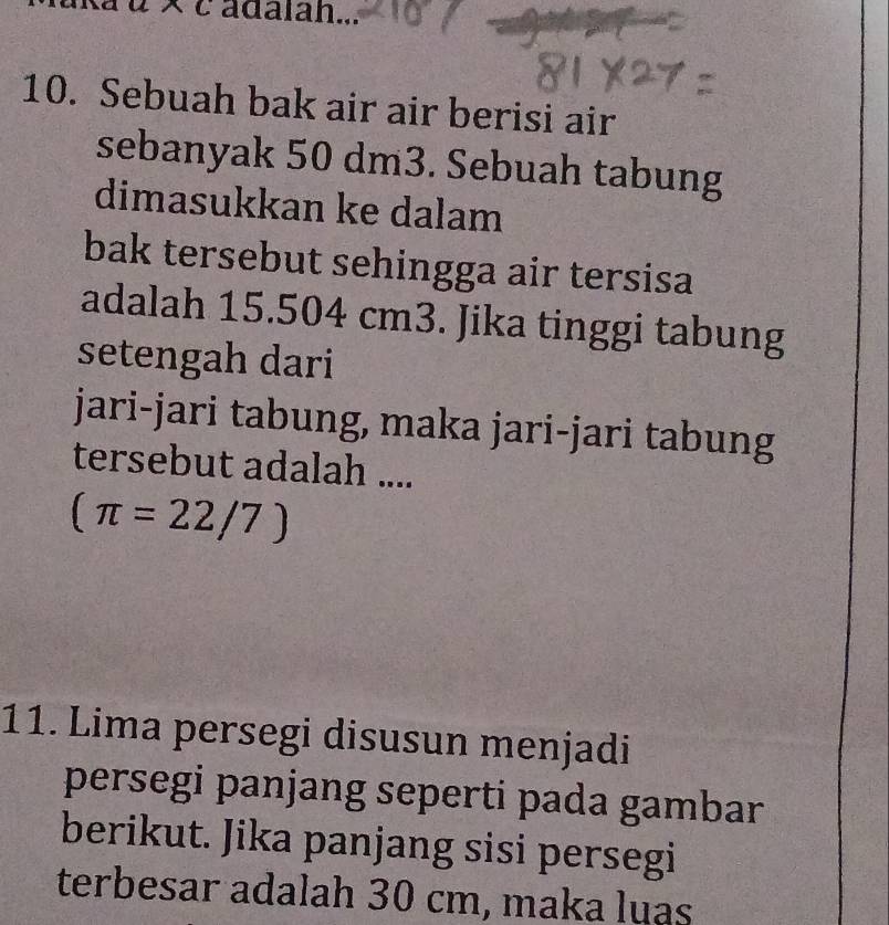 adalah... 
10. Sebuah bak air air berisi air 
sebanyak 50 dm3. Sebuah tabung 
dimasukkan ke dalam 
bak tersebut sehingga air tersisa 
adalah 15.504 cm3. Jika tinggi tabung 
setengah dari 
jari-jari tabung, maka jari-jari tabung 
tersebut adalah ....
(π =22/7)
11. Lima persegi disusun menjadi 
persegi panjang seperti pada gambar 
berikut. Jika panjang sisi persegi 
terbesar adalah 30 cm, maka luas