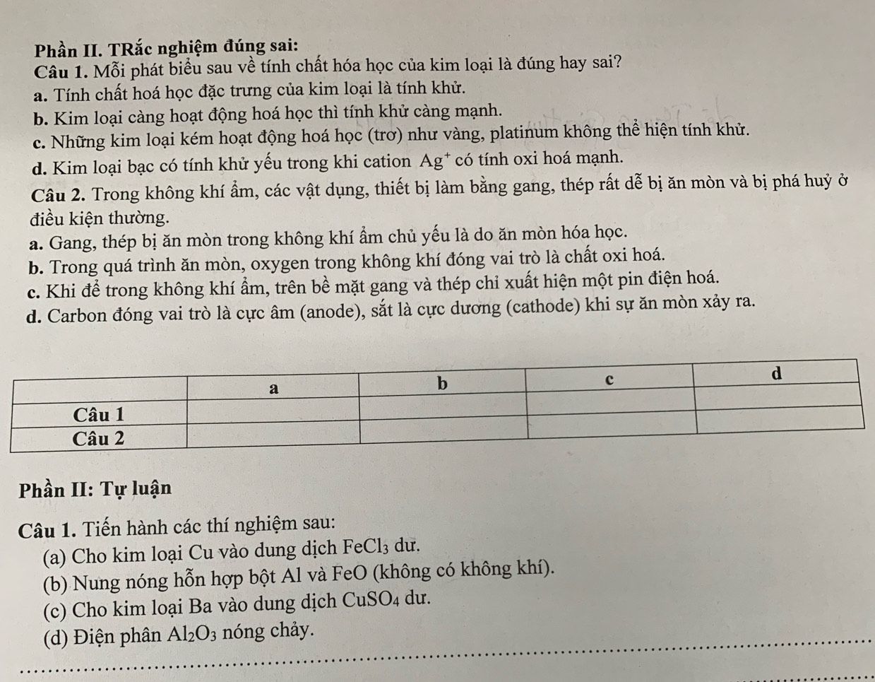 Phần II. TRắc nghiệm đúng sai:
Câu 1. Mỗi phát biểu sau về tính chất hóa học của kim loại là đúng hay sai?
a. Tính chất hoá học đặc trưng của kim loại là tính khử.
b. Kim loại càng hoạt động hoá học thì tính khử càng mạnh.
c. Những kim loại kém hoạt động hoá học (trơ) như vàng, platinum không thể hiện tính khử.
d. Kim loại bạc có tính khử yếu trong khi cation Ag* có tính oxi hoá mạnh.
Câu 2. Trong không khí ẩm, các vật dụng, thiết bị làm bằng gang, thép rất dễ bị ăn mòn và bị phá huỷ ở
điều kiện thường.
a. Gang, thép bị ăn mòn trong không khí ẩm chủ yếu là do ăn mòn hóa học.
b. Trong quá trình ăn mòn, oxygen trong không khí đóng vai trò là chất oxi hoá.
c. Khi để trong không khí ẩm, trên bề mặt gang và thép chỉ xuất hiện một pin điện hoá.
d. Carbon đóng vai trò là cực âm (anode), sắt là cực dương (cathode) khi sự ăn mòn xảy ra.
Phần II: Tự luận
Câu 1. Tiến hành các thí nghiệm sau:
(a) Cho kim loại Cu vào dung dịch FeCl_3 du.
(b) Nung nóng hỗn hợp bột Al và FeO (không có không khí).
(c) Cho kim loại Ba vào dung dịch CuSO_4 du.
(d) Điện phân Al_2O_3 nóng chảy.