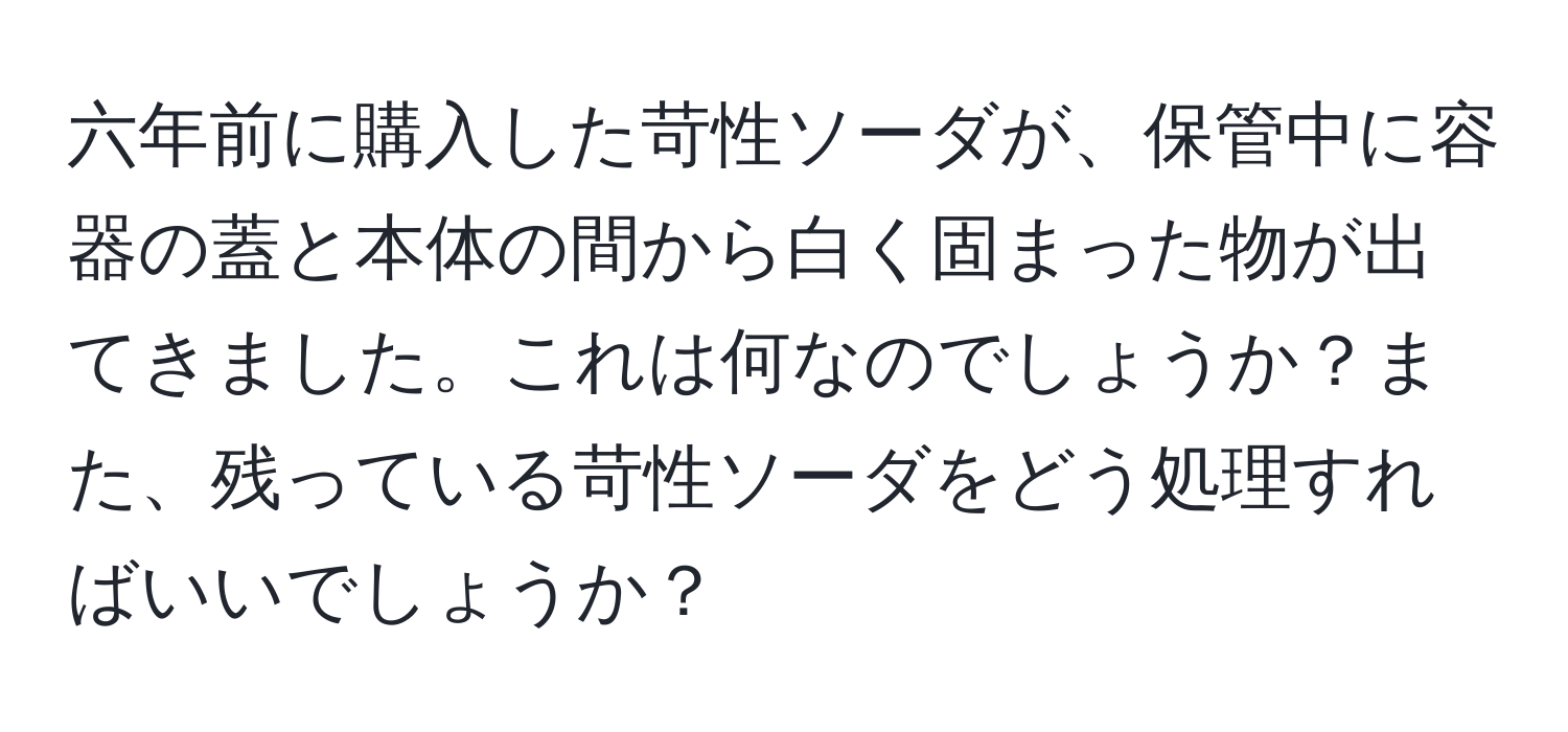 六年前に購入した苛性ソーダが、保管中に容器の蓋と本体の間から白く固まった物が出てきました。これは何なのでしょうか？また、残っている苛性ソーダをどう処理すればいいでしょうか？