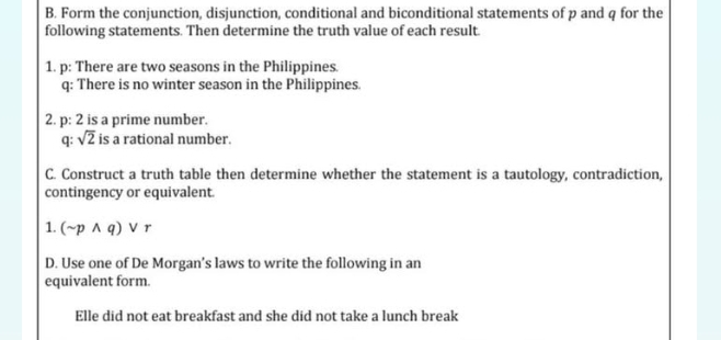 Form the conjunction, disjunction, conditional and biconditional statements of p and q for the 
following statements. Then determine the truth value of each result. 
1. p: There are two seasons in the Philippines. 
q: There is no winter season in the Philippines. 
2. p: 2 is a prime number. 
q: sqrt(2) is a rational number. 
C. Construct a truth table then determine whether the statement is a tautology, contradiction, 
contingency or equivalent. 
1. (sim pwedge q)vee r
D. Use one of De Morgan’s laws to write the following in an 
equivalent form. 
Elle did not eat breakfast and she did not take a lunch break