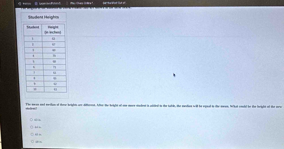 Histor Leger sanyPotatoS Ptay Chess Online Get the Most Out of
The neigits of tre sastens in Davias maur club are snown in the tbie below.
The mean and median of these heights are different. After the height of one more student is added to the table, the median will be equal to the mean. What could be the height of the new
student?
63 in.
64 in
65 )n
68 in.