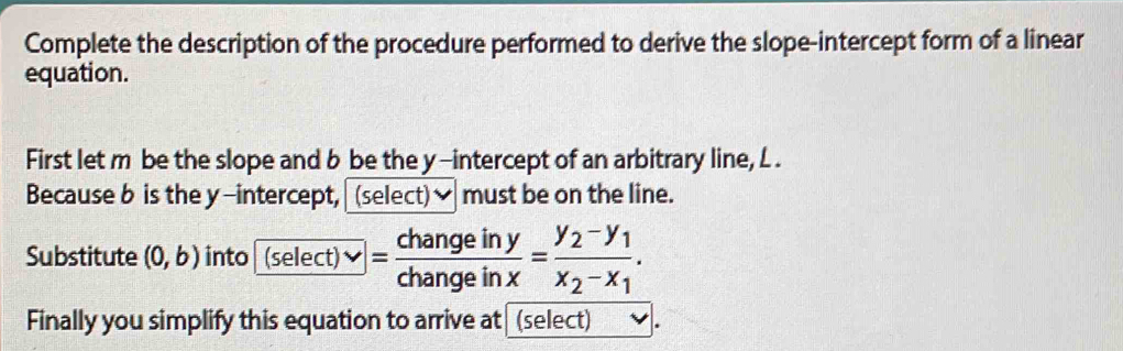 Complete the description of the procedure performed to derive the slope-intercept form of a linear 
equation. 
First let m be the slope and b be the y-intercept of an arbitrary line, L. 
Because b is the y-intercept, (select)] must be on the line. 
Substitute (0,b) into (select)vee = changeiny/changeinx =frac y_2-y_1x_2-x_1. 
Finally you simplify this equation to arrive at (select) .