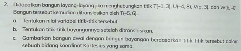 Didapatkan bangun layang-layang jika menghubungkan titik T(-1,3), U(-4,8), V(a,3) , dan W(b,-8). 
Bangun tersebut kemudian ditranslasikan oleh T(-5,6). 
a. Tentukan nilai variabel titik-titik tersebut. 
b. Tentukan titik-titik bayangannya setelah ditranslasikan. 
c. Gambarkan bangun awal dengan bangun bayangan berdasarkan titik-titik tersebut dalam 
sebuah bidang koordinat Kartesius yang sama.