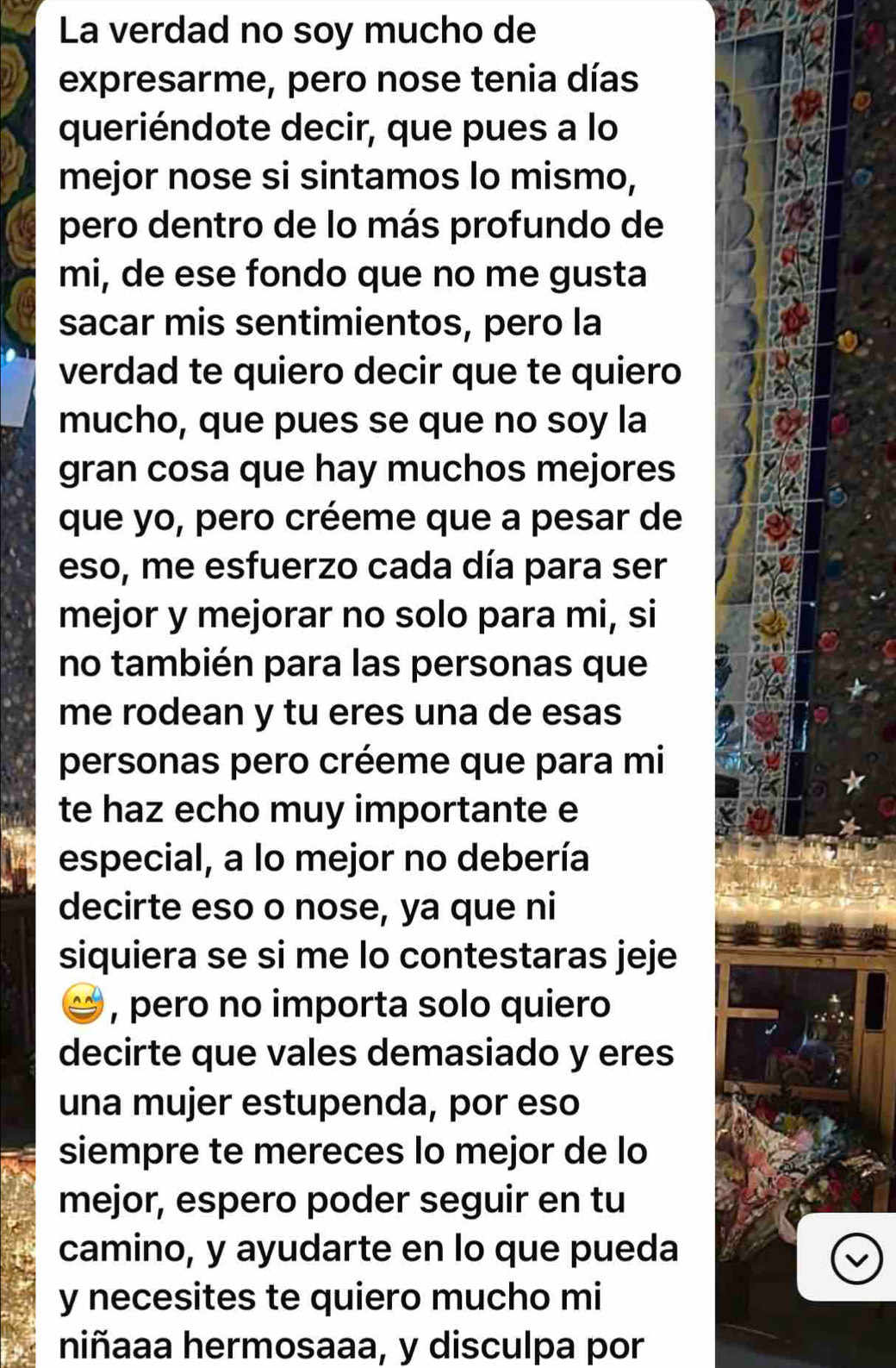 La verdad no soy mucho de 
expresarme, pero nose tenia días 
queriéndote decir, que pues a lo 
mejor nose si sintamos lo mismo, 
pero dentro de lo más profundo de 
mi, de ese fondo que no me gusta 
sacar mis sentimientos, pero la 
verdad te quiero decir que te quiero 
mucho, que pues se que no soy la 
gran cosa que hay muchos mejores 
que yo, pero créeme que a pesar de 
eso, me esfuerzo cada día para ser 
mejor y mejorar no solo para mi, si 
no también para las personas que 
me rodean y tu eres una de esas 
personas pero créeme que para mi 
te haz echo muy importante e 
especial, a lo mejor no debería 
decirte eso o nose, ya que ni 
siquiera se si me lo contestaras jeje 
, pero no importa solo quiero 
decirte que vales demasiado y eres 
una mujer estupenda, por eso 
siempre te mereces lo mejor de lo 
mejor, espero poder seguir en tu 
camino, y ayudarte en lo que pueda 
y necesites te quiero mucho mi 
niñaaa hermosaaa, y disculpa por