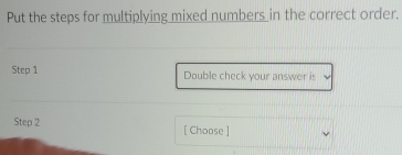 Put the steps for multiplying mixed numbers in the correct order. 
Step 1 Double check your answer is 
Step 2 [ Choose ]