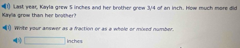 Last year, Kayla grew 5 inches and her brother grew 3/4 of an inch. How much more did 
Kayla grow than her brother? 
Write your answer as a fraction or as a whole or mixed number. 
D □ inches