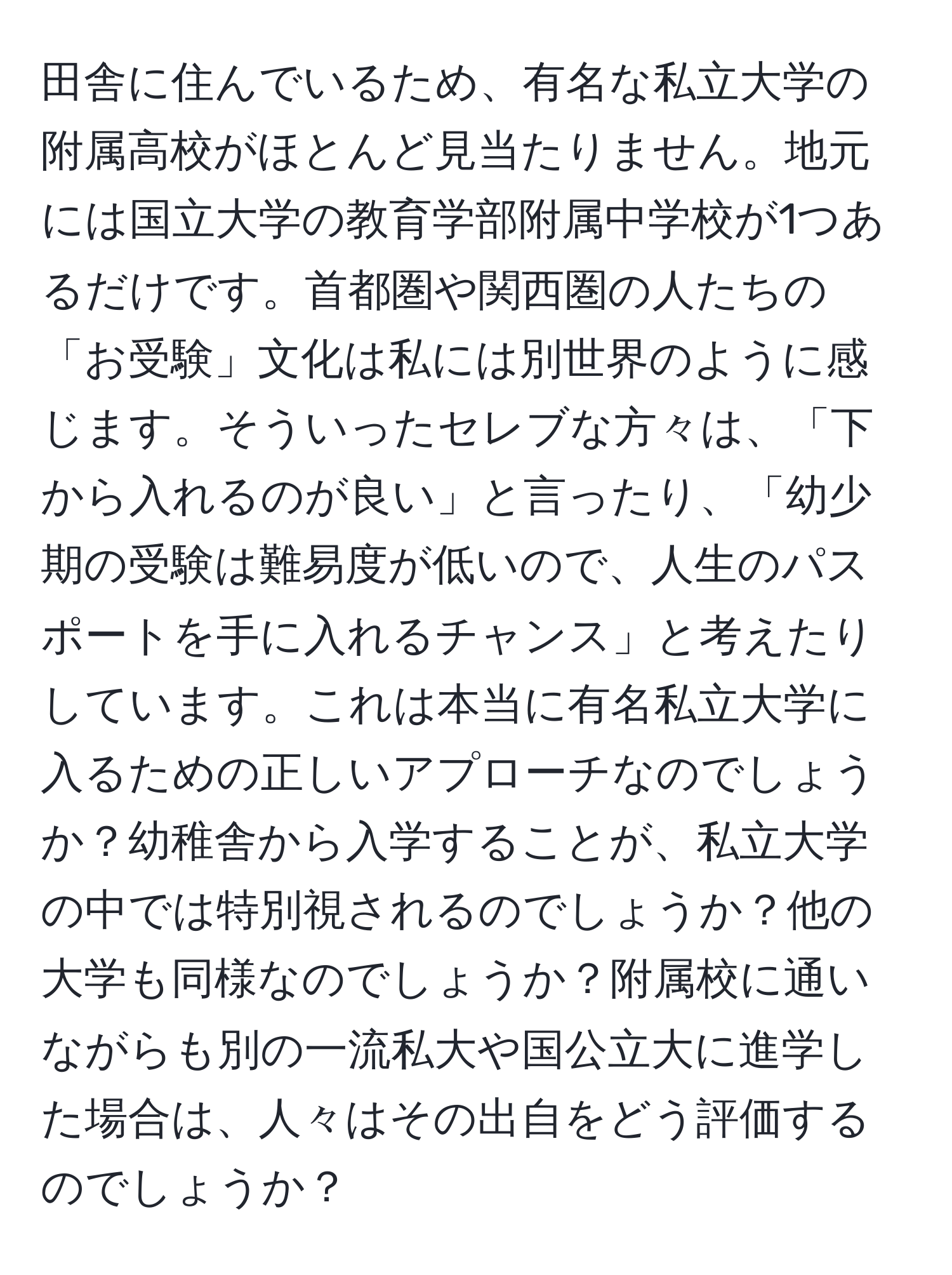 田舎に住んでいるため、有名な私立大学の附属高校がほとんど見当たりません。地元には国立大学の教育学部附属中学校が1つあるだけです。首都圏や関西圏の人たちの「お受験」文化は私には別世界のように感じます。そういったセレブな方々は、「下から入れるのが良い」と言ったり、「幼少期の受験は難易度が低いので、人生のパスポートを手に入れるチャンス」と考えたりしています。これは本当に有名私立大学に入るための正しいアプローチなのでしょうか？幼稚舎から入学することが、私立大学の中では特別視されるのでしょうか？他の大学も同様なのでしょうか？附属校に通いながらも別の一流私大や国公立大に進学した場合は、人々はその出自をどう評価するのでしょうか？