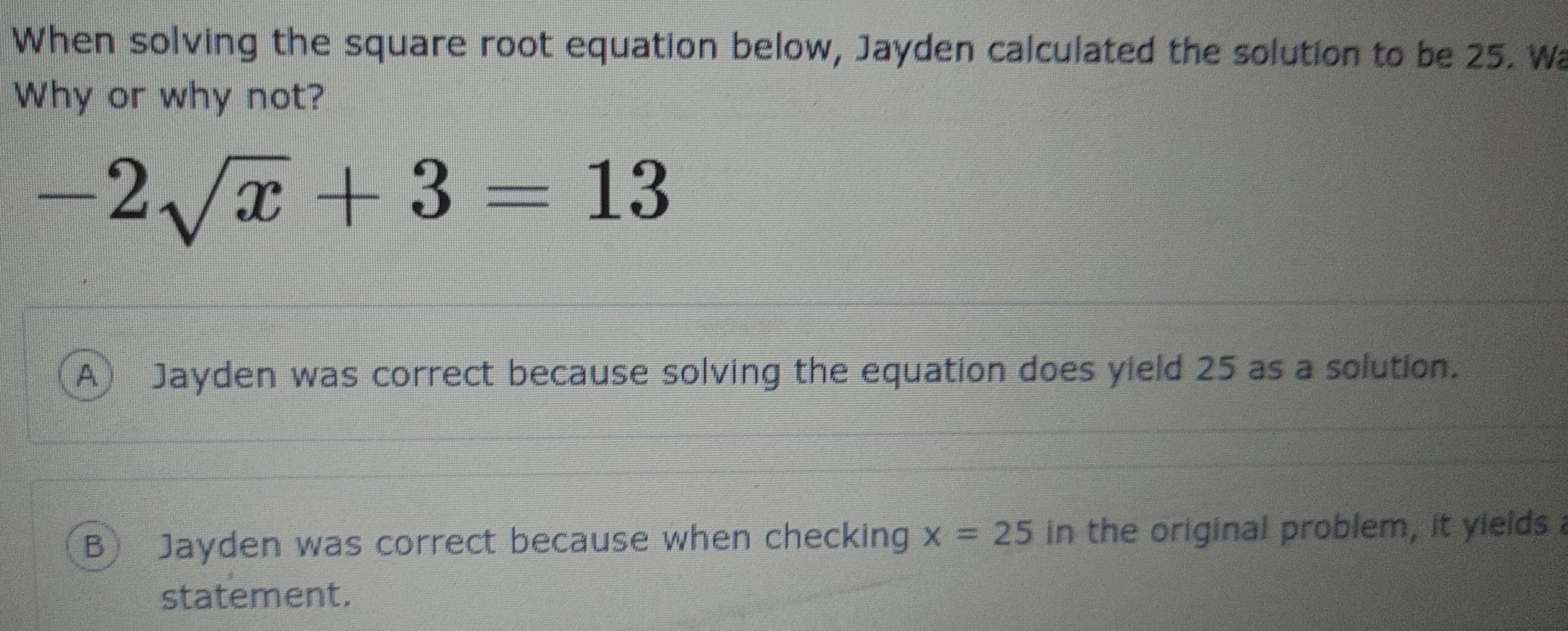 When solving the square root equation below, Jayden calculated the solution to be 25. Wa
Why or why not?
-2sqrt(x)+3=13
A Jayden was correct because solving the equation does yield 25 as a solution.
B Jayden was correct because when checking x=25 in the original problem, it yields 
statement.