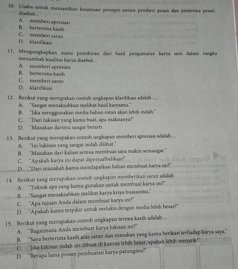 Usaha untuk memastikan kesamaan persepsi antara pemberi pesan dan penerima pesan
disebut...
A. memberi apresiasi
B. berterima kasih
C. memberi saran
D. klarifikasi
11. Mengungkapkan suatu pemikiran dari hasil pengamatan karya seni dalam rangka
menambah kualitas karya disebut....
A. memberi apresiasi
B. berterima kasih
C. memberi saran
D. klarifikasi
12. Berikut yang merupakan contoh ungkapan klarifikasi adalah ....
A. "Sangat menakjubkan melihat hasil karyamu."
B. "Jika menggunakan media bahan rotan akan lebih indah."
C. "Dari lukisan yang kamu buat, apa maknanya?"
D. 'Masukan darimu sangat berarti
13. Berikut yang merupakan contoh ungkapan memberi apresiasi adalah…
A. "Ini lukisan yang sangat indah dilihat."
B. "Masukan dari kalian semua membuat saya makin semangat."
C. "Apakah karya ini dapat diperjualbelikan?"
D. "Dari manakah kamu mendapatkan bahan membuat karya ini?"
14. Berikut yang merupakan contoh ungkapan memberikan saran adalah
A. "Teknik apa yang kamu gunakan untuk membuat karya ini?"
B. "Sangat menakjubkan melihat karya kriya buatanmu."
C. "Apa tujuan Anda dalam membuat karya ini?"
D. "Apakah kamu terpikir untuk melukis dengan media lebih besar?"
15. Berikut yang merupakan contoh ungkapan terima kasih adalah ...
A. "Bagaimana Anda membuat karya lukisan ini?"
B. ''Saya berterima kasih atas saran dan masukan yang kamu berikan terhadap karya saya."
C. "Jika lukisan indah ini dibuat di kanvas lebih besar, apakah lebih menarik?"
D. 'Berapa lama proses pembuatan karya patungmu?''