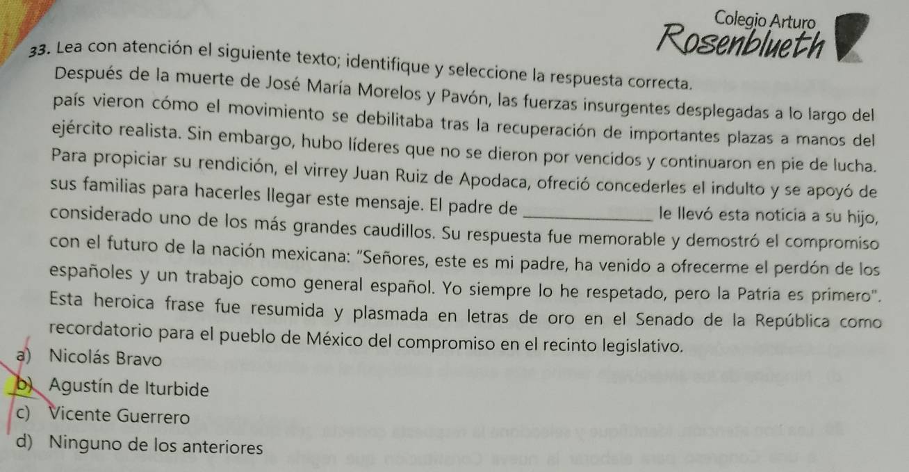 Colegio Arturo
Rosenblueth
33. Lea con atención el siguiente texto; identifique y seleccione la respuesta correcta.
Después de la muerte de José María Morelos y Pavón, las fuerzas insurgentes desplegadas a lo largo del
país vieron cómo el movimiento se debilitaba tras la recuperación de importantes plazas a manos del
ejército realista. Sin embargo, hubo líderes que no se dieron por vencidos y continuaron en pie de lucha.
Para propiciar su rendición, el virrey Juan Ruiz de Apodaca, ofreció concederles el indulto y se apoyó de
sus familias para hacerles llegar este mensaje. El padre de le llevó esta noticia a su hijo,
considerado uno de los más grandes caudillos. Su respuesta fue memorable y demostró el compromiso
con el futuro de la nación mexicana: "Señores, este es mi padre, ha venido a ofrecerme el perdón de los
españoles y un trabajo como general español. Yo siempre lo he respetado, pero la Patría es primero".
Esta heroica frase fue resumida y plasmada en letras de oro en el Senado de la República como
recordatorio para el pueblo de México del compromiso en el recinto legislativo.
a) Nicolás Bravo
b) Agustín de Iturbide
c) Vicente Guerrero
d) Ninguno de los anteriores