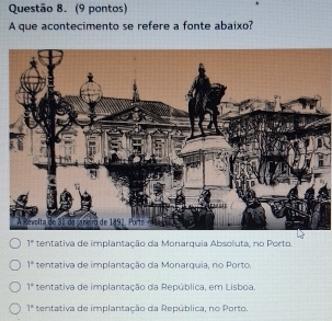 (9 pontos)
A que acontecimento se refere a fonte abaixo?
1° tentativa de implantação da Monarquia Absoluta, no Porto,
1° tentativa de implantação da Monarquia, no Porto.
7^2 tentativa de implantação da República, em Lisboa.
1° tentativa de implantação da República, no Porto.