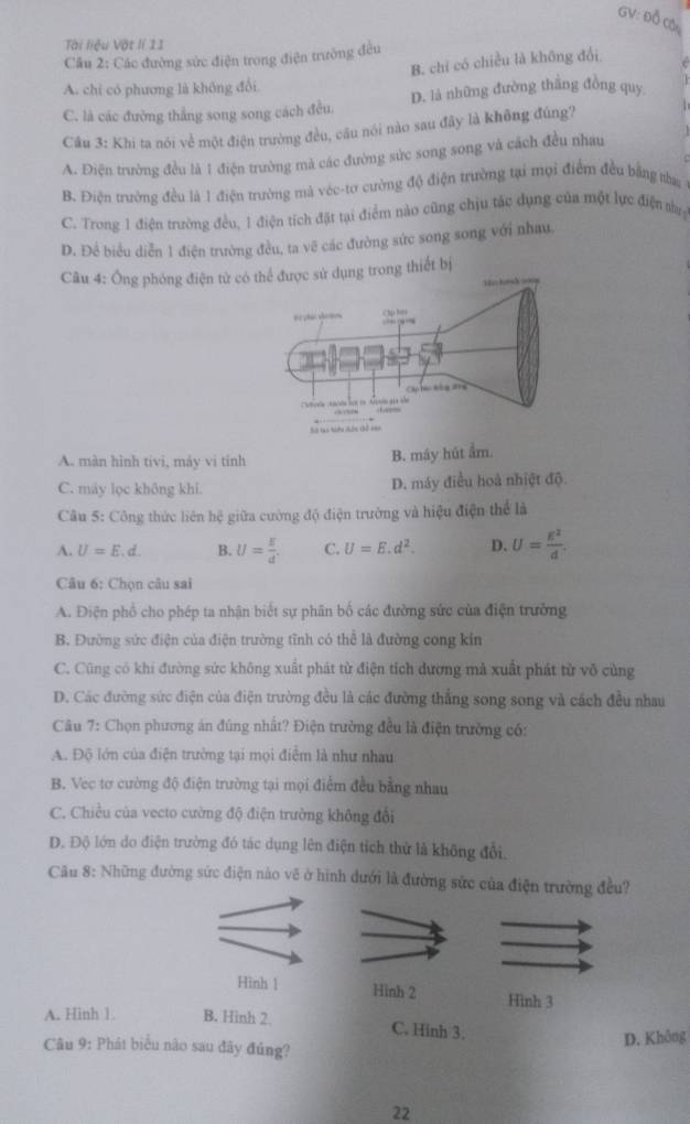 GV: Đỗ Cói
Tài liệu Vật lí 11
Câu 2: Các đường sức điện trong điện trường đều
B. chỉ có chiều là không đối
A. chỉ có phương là không đổi
C. là các đường thẳng song song cách đều. D. là những đường thắng đồng quy
Câu 3: Khi ta nói về một điện trường đều, câu nói nào sau đây là không đúng?
A. Điện trường đều là 1 điện trường mà các đường sức song song và cách đều nhau
B. Điện trường đều là 1 điện trường mà véc-tơ cường độ điện trường tại mọi điểm đều bằng na
C. Trong 1 điện trường đều, 1 điện tích đặt tại điểm nào cũng chịu tác dụng của một lực điện sn
D. Để biểu diễn 1 điện trường đều, ta vẽ các đường sức song song với nhau
Câu 4: Ông phóng điện thiết bị
A. màn hình tivi, máy vi tỉnh
B. máy hút ẩm.
C. máy lọc không khi. D. máy điều hoà nhiệt độ
Câu 5: Công thức liên hệ giữa cường độ điện trường và hiệu điện thể là
A. U=E. d B. U= E/d . C. U=E.d^2. D. U= E^2/d .
Câu 6: Chọn câu sai
A. Điện phố cho phép ta nhận biết sự phân bố các đường sức của điện trưởng
B. Đường sức điện của điện trường tĩnh có thể là đường cong kín
C. Cũng có khi đường sức không xuất phát từ điện tích dương mả xuất phát từ võ cùng
D. Các đường sức điện của điện trường đều là các đường thắng song song và cách đều nhau
Câu 7: Chọn phương án đúng nhất? Điện trường đều là điện trường có:
A. Độ lớn của điện trường tại mọi điểm là như nhau
B. Vec tơ cường độ điện trường tại mọi điểm đều bằng nhau
C. Chiều của vecto cường độ điện trường không đổi
D. Độ lớn do điện trường đó tác dụng lên điện tích thử là không đổi,
Câu 8: Những đường sức điện nào vẽ ở hình dưới là đường sức của điện trường đều?
Hình 1 Hinh 2 Hình 3
A. Hinh 1 B. Hinh 2. C. Hinh 3;
D. Không
Câu 9: Phát biểu nào sau đãy đúng?
22