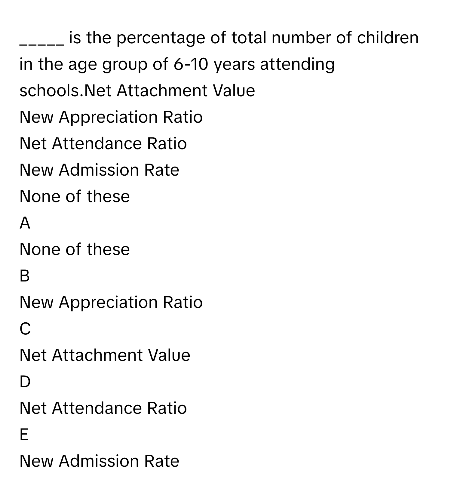 is the percentage of total number of children in the age group of 6-10 years attending schools.Net Attachment Value
New Appreciation Ratio
Net Attendance Ratio
New Admission Rate
None of these

A  
None of these 


B  
New Appreciation Ratio 


C  
Net Attachment Value 


D  
Net Attendance Ratio 


E  
New Admission Rate