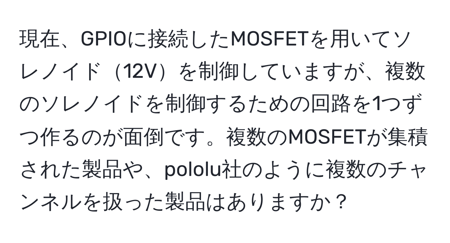 現在、GPIOに接続したMOSFETを用いてソレノイド12Vを制御していますが、複数のソレノイドを制御するための回路を1つずつ作るのが面倒です。複数のMOSFETが集積された製品や、pololu社のように複数のチャンネルを扱った製品はありますか？