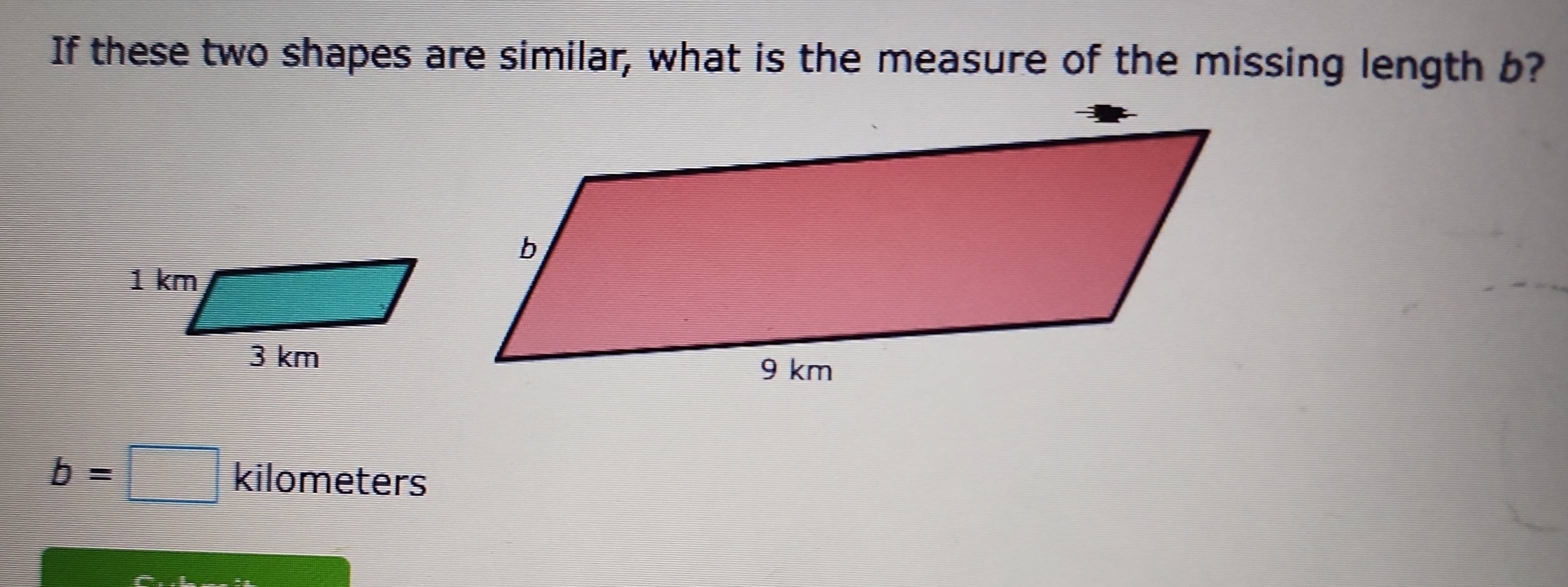 If these two shapes are similar, what is the measure of the missing length b?
b=□ kilomet _  
ers