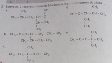 e. 6
2. Senyawa 2-isopropil-5-metil-1-heksuna me ru m us strukt
a. CH_3-CH-CH_2=CH-CH=frac  CH/H frac [H-CH_3][H-CH_2H-CH_3]
d CH=C-frac CH_3CH_3+CH-CH_3
e
b. beginarrayr CH_3-Cequiv C-CH-CH_2-CH_2-CH_3 CH_3-CH-CH_2-CH_3endarray □  CH_3-Cequiv C-C-CH_3
C. CH_3-CH_2-C-C=C-CH_3