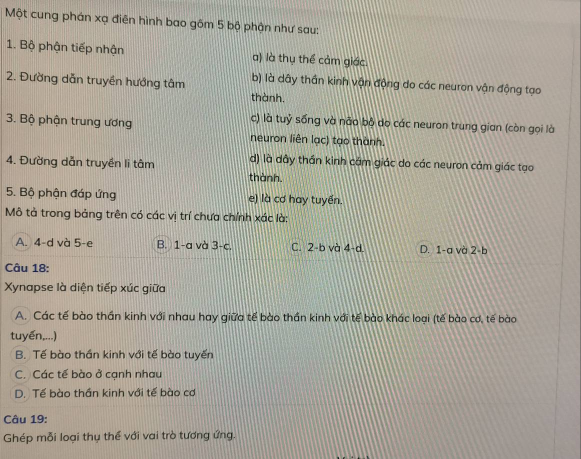 Một cung phán xạ điễn hình bao gôm 5 bộ phận như sau:
1. Bộ phận tiếp nhận a) là thụ thể cảm giác.
2. Đường dẫn truyền hướng tâm
b) là dây thần kinh vận động do các neuron vận động tạo
thành.
3. Bộ phận trung ương
c) là tuỷ sống và não bộ do các neuron trung gian (còn gọi là
neuron liên lạc) tạo thành.
4. Đường dẫn truyền li tâm
d) là dây thần kinh cảm giác do các neuron cảm giác tạo
thành.
5. Bộ phận đáp ứng e) là cơ hay tuyến.
Mô tả trong bảng trên có các vị trí chưa chính xác là:
A. 4-d và 5 -e B. 1-a và 3 -c. C. 2-b và 4 -d. D. 1-a và 2 -b
Câu 18:
Xynapse là diện tiếp xúc giữa
A. Các tế bào thần kinh với nhau hay giữa tế bào thần kinh với tế bào khác loại (tế bào cơ, tế bào
tuyến,...)
B. Tế bào thần kinh với tế bào tuyến
C. Các tế bào ở cạnh nhau
D. Tế bào thần kinh với tế bào cơ
Câu 19:
Ghép mỗi loại thụ thể với vai trò tương ứng.