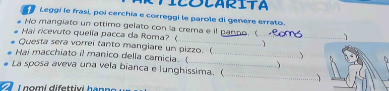 ICOlARITA 
Leggi le frasi, poi cerchia e correggi le parole di genere errato. 
Ho mangiato un ottimo gelato con la crema e il panno. (_ 
Hai ricevuto quella pacca da Roma? ( 
_) 
Questa sera vorrei tanto mangiare un pizzo. ( 
Hai macchiato il manico della camicia. ( _.) 

La sposa aveva una vela bianca e lunghissima. (_ 、 
2 1 nomi difettivi hanno