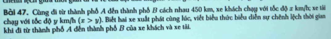 Cùng đi từ thành phố A đến thành phố B cách nhau 450 km, xe khách chạy với tốc d phi xkm/h; xe tải 
chạy với tốc độ y km/h (x>y). Biết hai xe xuất phát cùng lúc, viết biểu thức biểu diễn sự chênh lệch thời gian 
khi đi từ thành phố A đến thành phố B của xe khách và xe tải.