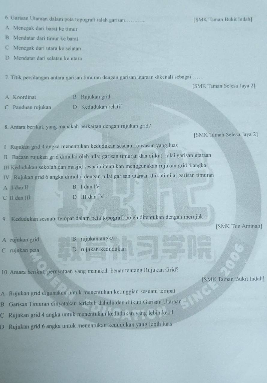 Garisan Utaraan dalam peta topografi ialah garisan_ [SMK Taman Bukit Indah]
A Menegak dari barat ke timur
B Mendatar dari timur ke barat
C Menegak dari utara ke selatan
D Mendatar dari selatan ke utara
7. Titik persilangan antara garisan timuran dengan garisan utaraan dikenali sebagai......
[SMK Taman Selesa Jaya 2]
A Koordinat B Rujukan grid
C Panduan rujukan D Kedudukan relatif
8. Antara berikut, yang manakah berkaitan dengan rujukan grid?
[SMK Taman Selesa Jaya 2]
I Rujukan grid 4 angka menentukan kedudukan sesuatu kawasan yang luas
I Bacaan rujukan grid dimulai oleh nilai garisan timuran dan diikuti nilai garisan utaraan
III Kedudukan sekolah dan masjid sesuai ditentukan menggunakan rujukan grid 4 angka
IV Rujukan grid 6 angka dimulai dengan nilai garisan utaraan diikuti nilai garisan timuran
A l dan ⅡI B I dan IV
C Ⅱ dan II D III dan IV
9. Kedudukan sesuatu tempat dalam peta topografi boleh ditentukan dengan merujuk…
[SMK Tun Aminah]
A rujukan grid B rujukan angka
C rujukan peta D rujukan kedudukan
10. Antara berikut, pernyataan yang manakah benar tentang Rujukan Grid?
[SMK Taman Bukit Indah]
A Rujukan grid digunakan untuk menentukan ketinggian sesuatu tempat
B Garisan Timuran dinyatakan terlebih dahulu dan diikuti Garisan Utaraan
C Rujukan grid 4 angka untuk menentukan kedudukan yang lebih kecil
D Rujukan grid 6 angka untuk menentukan kedudukan yang lebih luas