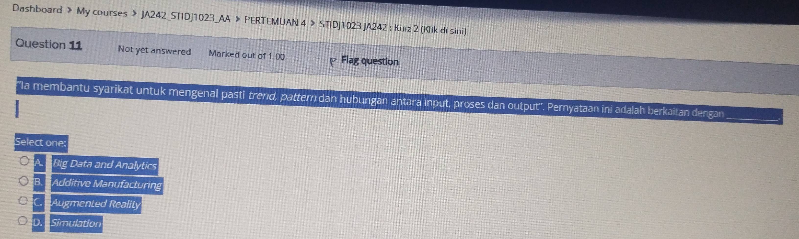 Dashboard > My courses 》 JA242_STIDJ1023_AA 》 PERTEMUAN 4 > STIDJ1023 JA242 : Kuiz 2 (Klik di sini)
Question 11 Not yet answered Marked out of 1.00
Flag question
''Ia membantu syarikat untuk mengenal pasti trend, pattern dan hubungan antara input, proses dan output''. Pernyataan ini adalah berkaitan dengan
Select one:
A Big Data and Analytics
B. Additive Manufacturing
C Augmented Reality
D. Simulation