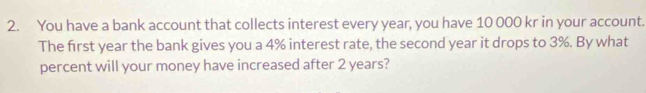 You have a bank account that collects interest every year, you have 10 000 kr in your account. 
The first year the bank gives you a 4% interest rate, the second year it drops to 3%. By what 
percent will your money have increased after 2 years?